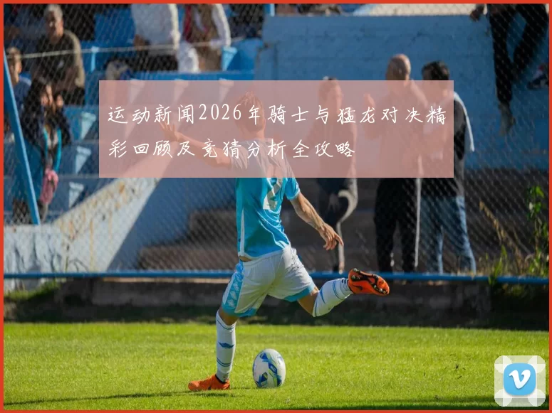 运动新闻2026年骑士与猛龙对决精彩回顾及竞猜分析全攻略