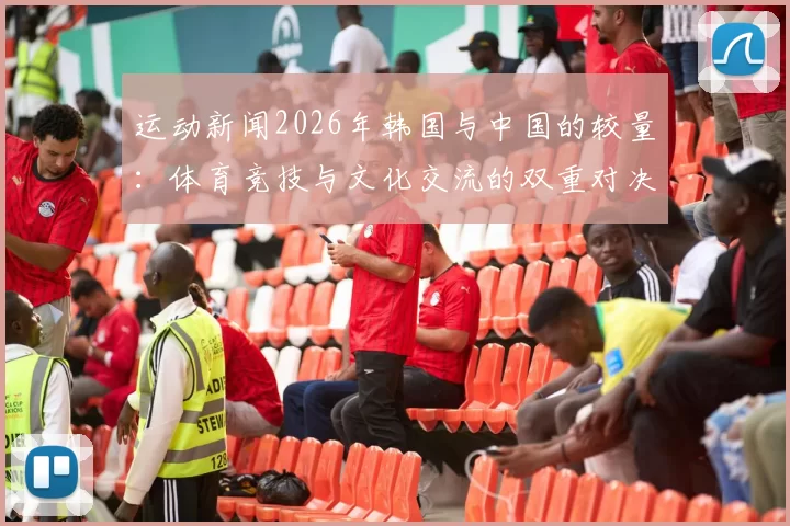 运动新闻2026年韩国与中国的较量：体育竞技与文化交流的双重对决