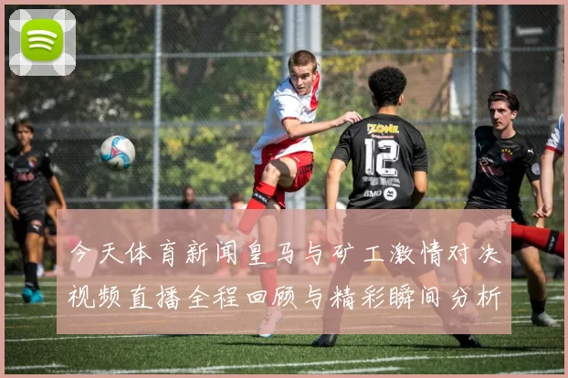 今天体育新闻皇马与矿工激情对决视频直播全程回顾与精彩瞬间分析