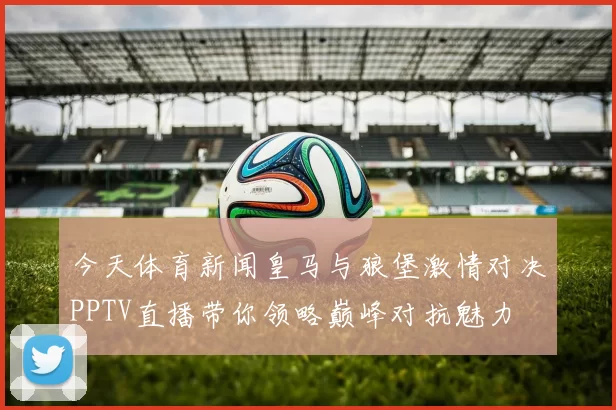 今天体育新闻皇马与狼堡激情对决PPTV直播带你领略巅峰对抗魅力